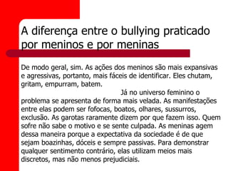 A diferença entre o bullying praticado
por meninos e por meninas
De modo geral, sim. As ações dos meninos são mais expansivas
e agressivas, portanto, mais fáceis de identificar. Eles chutam,
gritam, empurram, batem.
                                 Já no universo feminino o
problema se apresenta de forma mais velada. As manifestações
entre elas podem ser fofocas, boatos, olhares, sussurros,
exclusão. As garotas raramente dizem por que fazem isso. Quem
sofre não sabe o motivo e se sente culpada. As meninas agem
dessa maneira porque a expectativa da sociedade é de que
sejam boazinhas, dóceis e sempre passivas. Para demonstrar
qualquer sentimento contrário, elas utilizam meios mais
discretos, mas não menos prejudiciais.
 