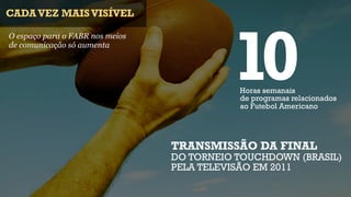 CADA VEZ MAIS VISÍVEL




                                           10
O espaço para o FABR nos meios
de comunicação só aumenta




                                            Horas semanais
                                            de programas relacionados
                                            ao Futebol Americano




                                 TRANSMISSÃO DA FINAL
                                 DO TORNEIO TOUCHDOWN (BRASIL)
                                 PELA TELEVISÃO EM 2011
 