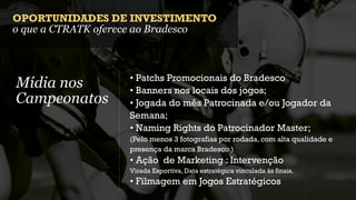 OPORTUNIDADES DE INVESTIMENTO
o que a CTRATK oferece ao Bradesco



                   • Patchs Promocionais do Bradesco
Mídia nos          • Banners nos locais dos jogos;
Campeonatos        • Jogada do mês Patrocinada e/ou Jogador da
                   Semana;
                   • Naming Rights do Patrocinador Master;
                   (Pelo menos 3 fotografias por rodada, com alta qualidade e
                   presença da marca Bradesco.)
                   • Ação de Marketing : Intervenção
                   Virada Esportiva, Data estratégica vinculada às finais.
                   • Filmagem em Jogos Estratégicos
 