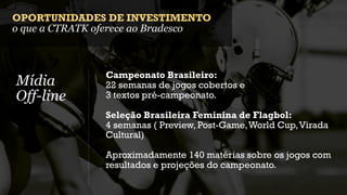 OPORTUNIDADES DE INVESTIMENTO
o que a CTRATK oferece ao Bradesco



               Campeonato Brasileiro:
Mídia          22 semanas de jogos cobertos e
Off-line       3 textos pré-campeonato.

               Seleção Brasileira Feminina de Flagbol:
               4 semanas ( Preview, Post-Game, World Cup, Virada
               Cultural)

               Aproximadamente 140 matérias sobre os jogos com
               resultados e projeções do campeonato.
 