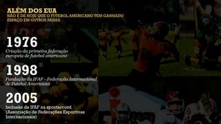 ALÉM DOS EUA
NÃO É DE HOJE QUE O FUTEBOL AMERICANO TEM GANHADO
ESPAÇO EM OUTROS PAÍSES.




1976
Criação da primeira federação
europeia de futebol americano


1998
Fundação da IFAF - Federação Internacional
de Futebol Americano


2005
Inclusão da IFAF na sportaccord
(Associação de Federações Esportivas
Internacionais)
 