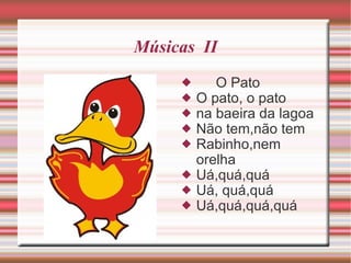 Músicas  II O Pato O pato, o pato na baeira da lagoa Não tem,não tem Rabinho,nem orelha Uá,quá,quá Uá, quá,quá Uá,quá,quá,quá 