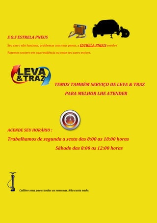 S.O.S ESTRELA PNEUS
Seu carro não funciona, problemas com seus pneus, a ESTRELA PNEUS resolve

Fazemos socorro em sua residência ou onde seu carro estiver.




                                  TEMOS TAMBÉM SERVIÇO DE LEVA & TRAZ
                                          PARA MELHOR LHE ATENDER




AGENDE SEU HORÁRIO :

Trabalhamos de segunda a sexta das 8:00 as 18:00 horas
                                  Sábado das 8:00 as 12:00 horas




        Calibre seus pneus todas as semanas. Não custa nada.
 