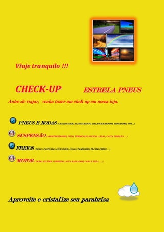 Viaje tranquilo !!!


   CHECK-UP                                            ESTRELA PNEUS
Antes de viajar, venha fazer um chek up em nossa loja.



     PNEUS E RODAS (CALIBRAGEM, ALINHAMENTO, BALANCEAMENTOS, DESGASTES, TWI ...)

    SUSPENSÃO (AMORTECEDORES, PIVOS, TERMINAIS, BUCHAS, AXIAL, CAIXA DIREÇÃO . . .)

   FREIOS (DISCO, PASTILHAS, CILINDROS, LONAS, TAMBORES, FLUIDO FREIO . . .)

    MOTOR ( ÓLEO, FILTROS, CORREIAS, AGUA RADIADOR, CABO E VELA . . . )




Aproveite e cristalize seu parabrisa
 