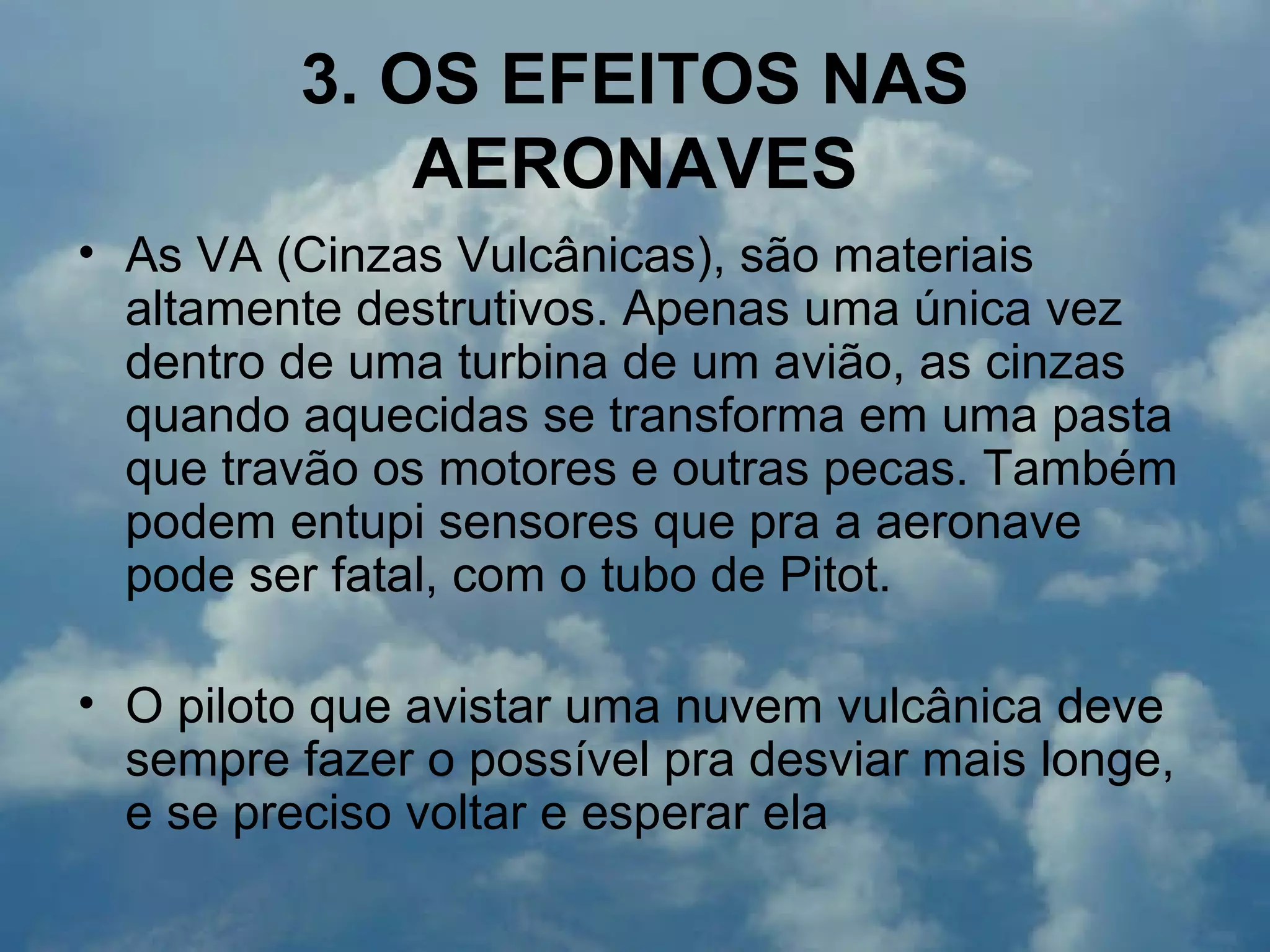 3. OS EFEITOS NAS
AERONAVES
• As VA (Cinzas Vulcânicas), são materiais
altamente destrutivos. Apenas uma única vez
dentro de uma turbina de um avião, as cinzas
quando aquecidas se transforma em uma pasta
que travão os motores e outras pecas. Também
podem entupi sensores que pra a aeronave
pode ser fatal, com o tubo de Pitot.
• O piloto que avistar uma nuvem vulcânica deve
sempre fazer o possível pra desviar mais longe,
e se preciso voltar e esperar ela
 