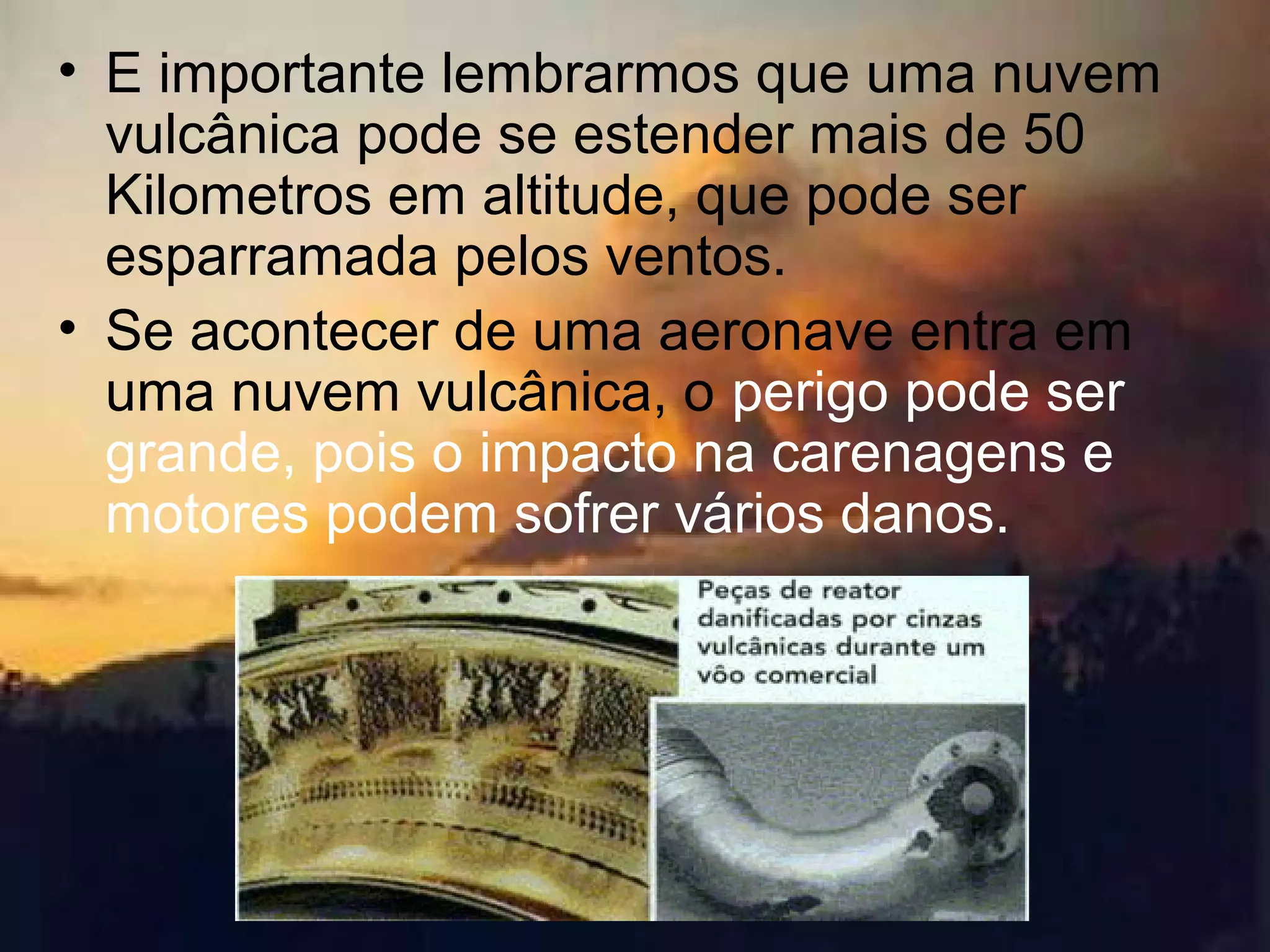 • E importante lembrarmos que uma nuvem
vulcânica pode se estender mais de 50
Kilometros em altitude, que pode ser
esparramada pelos ventos.
• Se acontecer de uma aeronave entra em
uma nuvem vulcânica, o perigo pode ser
grande, pois o impacto na carenagens e
motores podem sofrer vários danos.
 