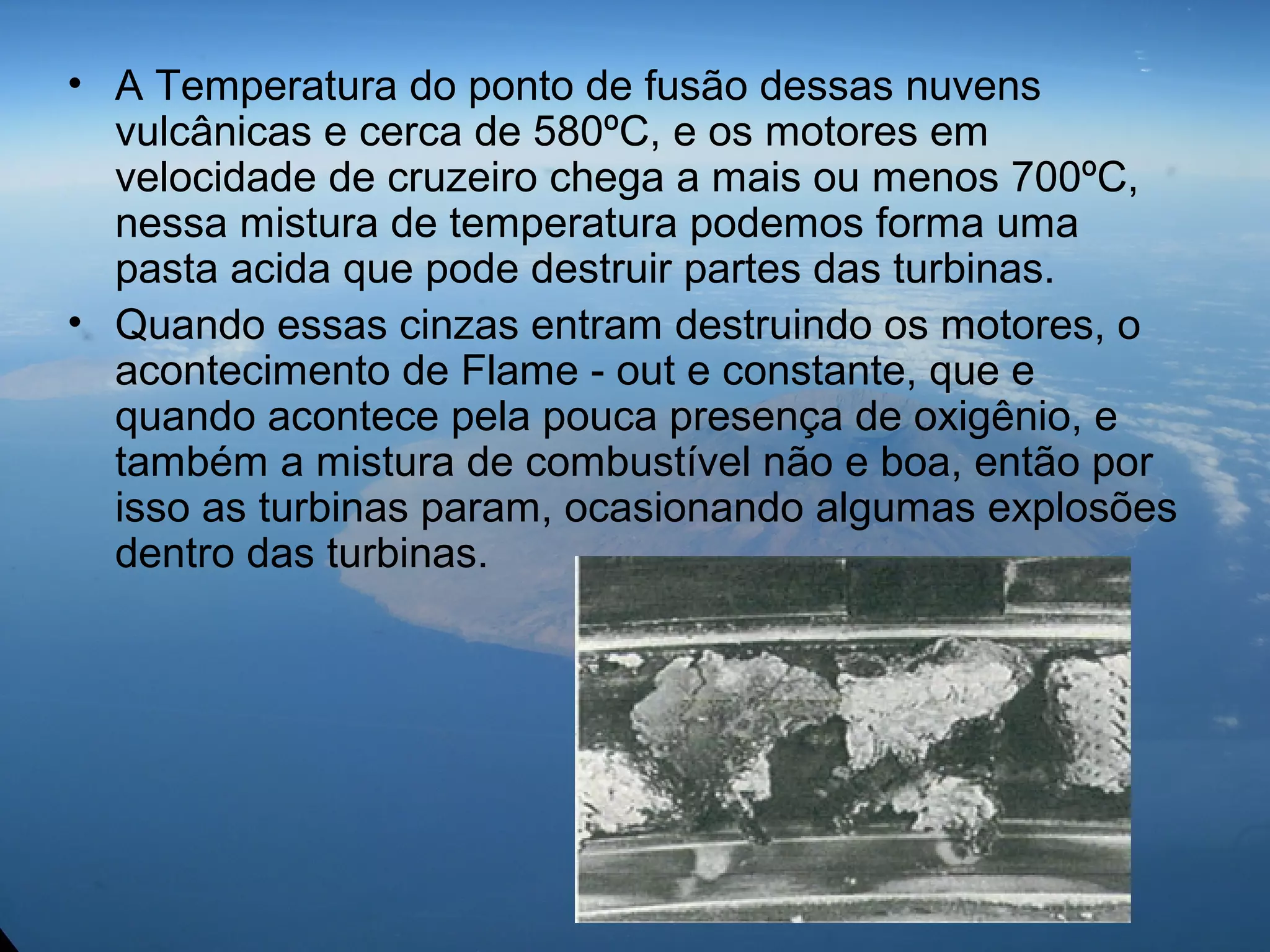• A Temperatura do ponto de fusão dessas nuvens
vulcânicas e cerca de 580ºC, e os motores em
velocidade de cruzeiro chega a mais ou menos 700ºC,
nessa mistura de temperatura podemos forma uma
pasta acida que pode destruir partes das turbinas.
• Quando essas cinzas entram destruindo os motores, o
acontecimento de Flame - out e constante, que e
quando acontece pela pouca presença de oxigênio, e
também a mistura de combustível não e boa, então por
isso as turbinas param, ocasionando algumas explosões
dentro das turbinas.
 