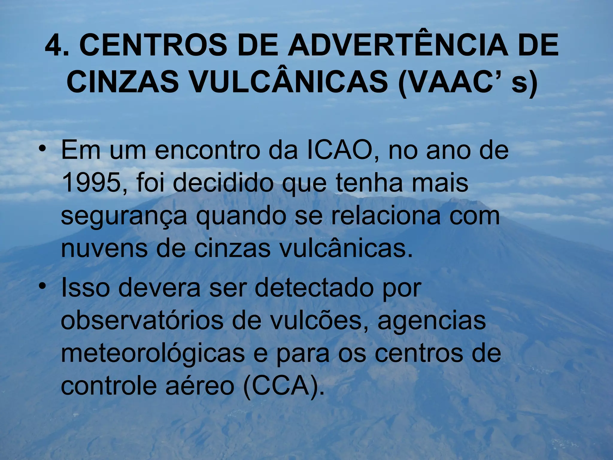 4. CENTROS DE ADVERTÊNCIA DE
CINZAS VULCÂNICAS (VAAC’ s)
• Em um encontro da ICAO, no ano de
1995, foi decidido que tenha mais
segurança quando se relaciona com
nuvens de cinzas vulcânicas.
• Isso devera ser detectado por
observatórios de vulcões, agencias
meteorológicas e para os centros de
controle aéreo (CCA).
 