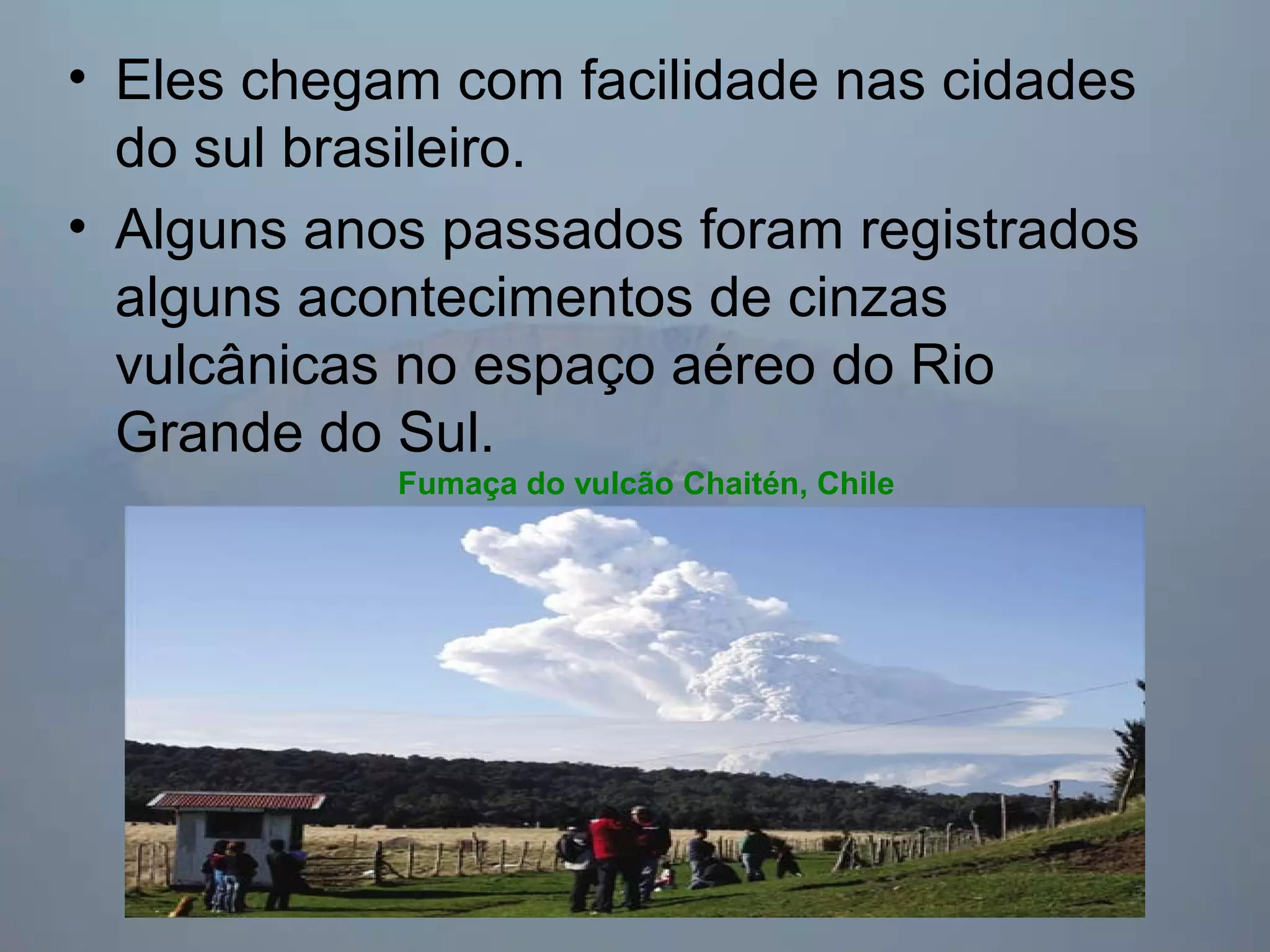 • Eles chegam com facilidade nas cidades
do sul brasileiro.
• Alguns anos passados foram registrados
alguns acontecimentos de cinzas
vulcânicas no espaço aéreo do Rio
Grande do Sul.
Fumaça do vulcão Chaitén, Chile
 