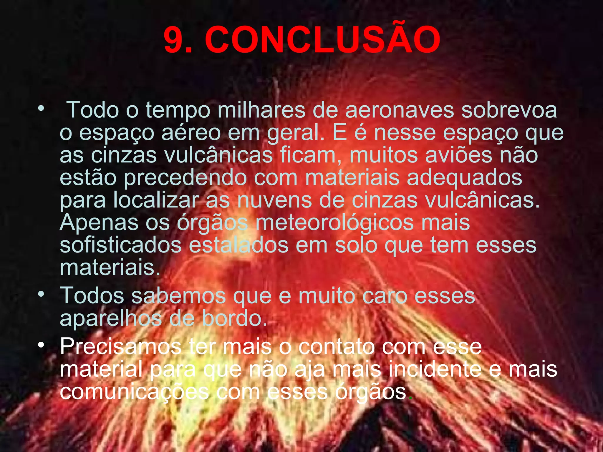 9. CONCLUSÃO
• Todo o tempo milhares de aeronaves sobrevoa
o espaço aéreo em geral. E é nesse espaço que
as cinzas vulcânicas ficam, muitos aviões não
estão precedendo com materiais adequados
para localizar as nuvens de cinzas vulcânicas.
Apenas os órgãos meteorológicos mais
sofisticados estalados em solo que tem esses
materiais.
• Todos sabemos que e muito caro esses
aparelhos de bordo.
• Precisamos ter mais o contato com esse
material para que não aja mais incidente e mais
comunicações com esses órgãos.
 