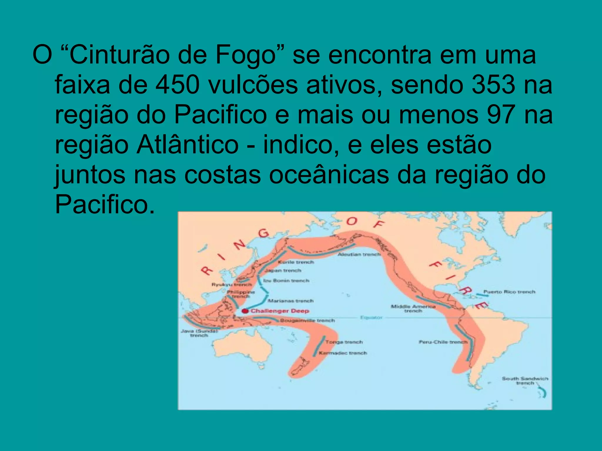 O “Cinturão de Fogo” se encontra em uma
faixa de 450 vulcões ativos, sendo 353 na
região do Pacifico e mais ou menos 97 na
região Atlântico - indico, e eles estão
juntos nas costas oceânicas da região do
Pacifico.
 