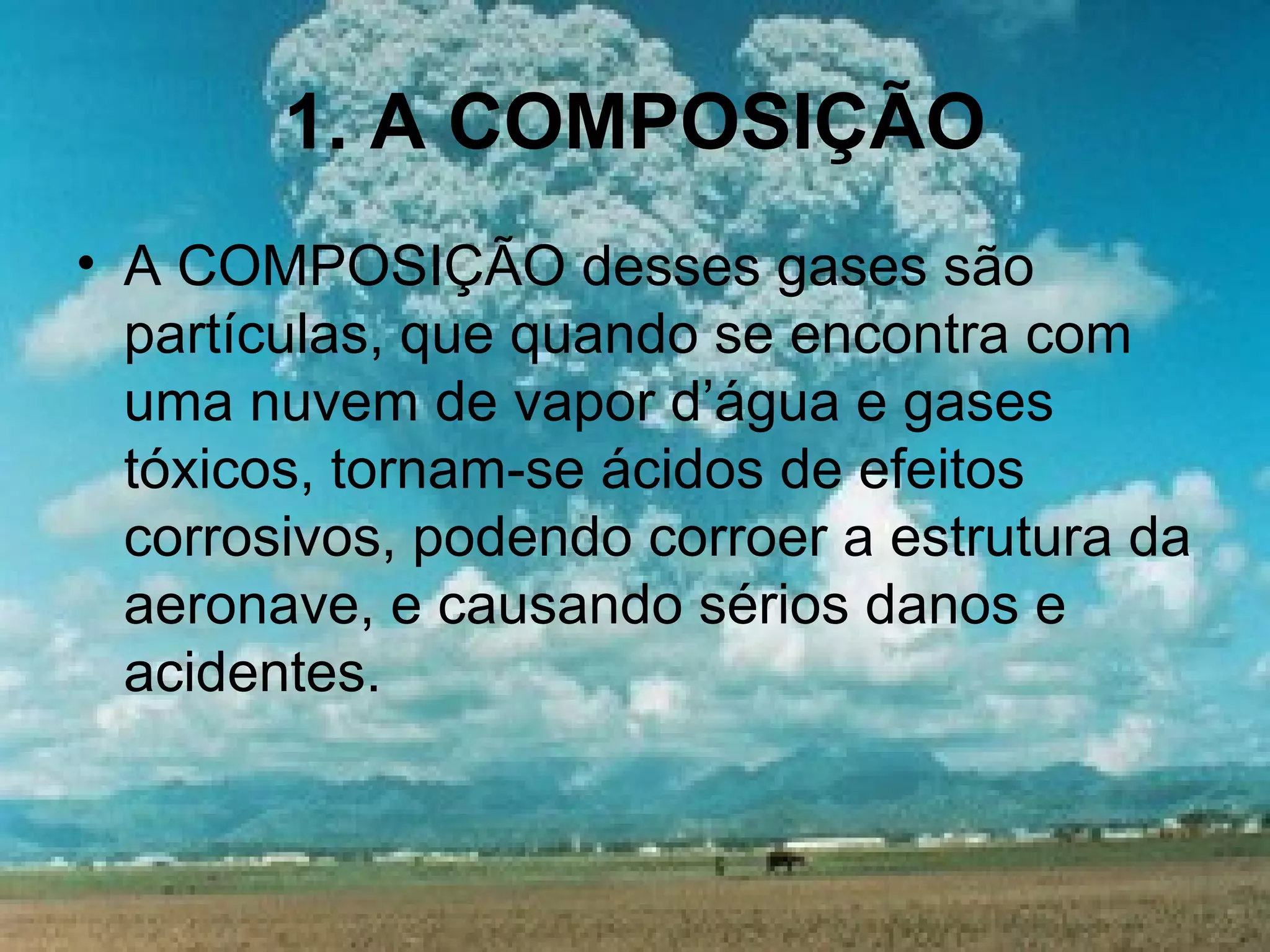 1. A COMPOSIÇÃO
• A COMPOSIÇÃO desses gases são
partículas, que quando se encontra com
uma nuvem de vapor d’água e gases
tóxicos, tornam-se ácidos de efeitos
corrosivos, podendo corroer a estrutura da
aeronave, e causando sérios danos e
acidentes.
 