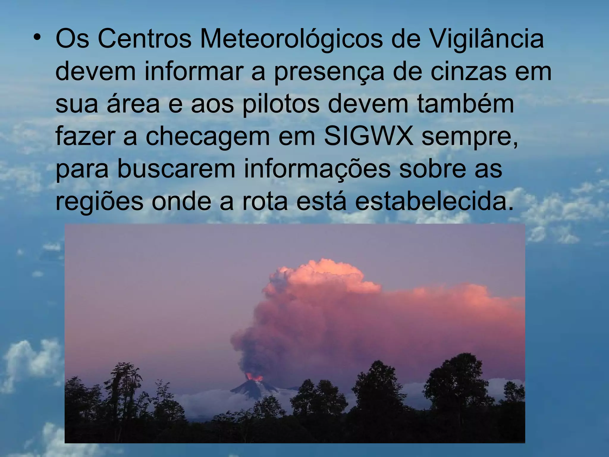 • Os Centros Meteorológicos de Vigilância
devem informar a presença de cinzas em
sua área e aos pilotos devem também
fazer a checagem em SIGWX sempre,
para buscarem informações sobre as
regiões onde a rota está estabelecida.
 
