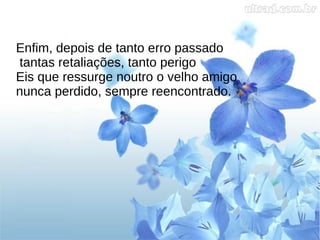 Enfim, depois de tanto erro passado
tantas retaliações, tanto perigo
Eis que ressurge noutro o velho amigo
nunca perdido, sempre reencontrado.
 