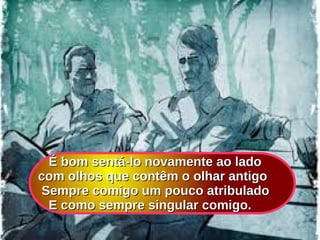 É bom sentá-lo novamente ao ladoÉ bom sentá-lo novamente ao lado
com olhos que contêm o olhar antigocom olhos que contêm o olhar antigo
Sempre comigo um pouco atribuladoSempre comigo um pouco atribulado
E como sempre singular comigo.E como sempre singular comigo.
 