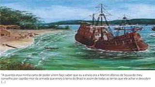 "A quantos essa minha carta de poder virem faço saber que eu a envio ora a Martim Afonso de Sousa do meu 
conselho por capitão-mor da armada que envio à terra do Brasil e assim de todas as terras que ele achar e descobrir 
(...) 
 
