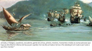 armada, e fidalgos, cavaleiros, escudeiros, gente de armas, pilotos, mestres, mareantes e todas as outras pessoas que 
haja ao dito Martim Afonso de Sousa por capitão-mor da dita armada e terras e lhe obedeçam em tudo e por tudo o 
que lhes mandar." 
 