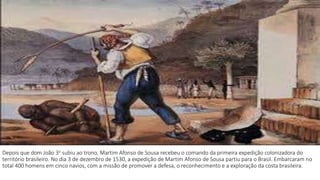 Depois que dom João 3o subiu ao trono, Martim Afonso de Sousa recebeu o comando da primeira expedição colonizadora do 
território brasileiro. No dia 3 de dezembro de 1530, a expedição de Martim Afonso de Sousa partiu para o Brasil. Embarcaram no 
total 400 homens em cinco navios, com a missão de promover a defesa, o reconhecimento e a exploração da costa brasileira. 
 