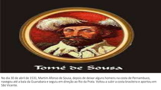 No dia 30 de abril de 1531, Martim Afonso de Sousa, depois de deixar alguns homens na costa de Pernambuco, 
navegou até a baía da Guanabara e seguiu em direção ao Rio da Prata. Voltou a subir a costa brasileira e aportou em 
São Vicente. 
