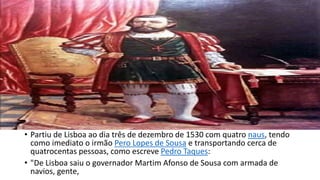 • Partiu de Lisboa ao dia três de dezembro de 1530 com quatro naus, tendo 
como imediato o irmão Pero Lopes de Sousa e transportando cerca de 
quatrocentas pessoas, como escreve Pedro Taques: 
• "De Lisboa saiu o governador Martim Afonso de Sousa com armada de 
navios, gente, 
 
