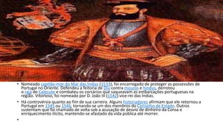 • Nomeado capitão-mor do Mar das Índias (1533), foi encarregado de proteger as possessões de 
Portugal no Oriente. Defendeu a feitoria de Diu contra mouros e hindus, derrotou 
o rajá de Calecute e combateu os corsários que saqueavam as embarcações portuguesas na 
região. Vitorioso, foi nomeado por D. João III (1542) vice-rei das Índias. 
• Há controvérsia quanto ao fim de sua carreira. Alguns historiadores afirmam que ele retornou a 
Portugal em 1545 ou 1546, tornando-se um dos membros do Conselho de Estado. Outros 
sustentam que foi chamado de volta sob a acusação de desvio de dinheiro da Coroa e 
enriquecimento ilícito, mantendo-se afastado da vida pública até morrer. 
• 
 
