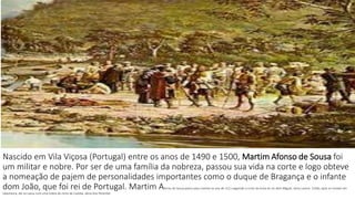Nascido em Vila Viçosa (Portugal) entre os anos de 1490 e 1500, Martim Afonso de Sousa foi 
um militar e nobre. Por ser de uma família da nobreza, passou sua vida na corte e logo obteve 
a nomeação de pajem de personalidades importantes como o duque de Bragança e o infante 
dom João, que foi rei de Portugal. Martim Afonso de Sousa partiu para Castela no ano de 1521 seguindo a corte da viúva do rei dom Miguel, dona Leonor. Então, após se instalar em 
Salamanca, ele se casou com uma nobre do reino de Castela, dona Ana Pimentel. 
 