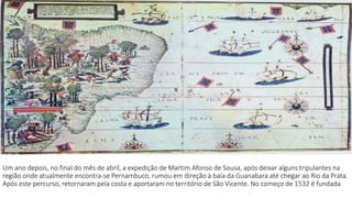 Um ano depois, no final do mês de abril, a expedição de Martim Afonso de Sousa, após deixar alguns tripulantes na 
região onde atualmente encontra-se Pernambuco, rumou em direção à baía da Guanabara até chegar ao Rio da Prata. 
Após este percurso, retornaram pela costa e aportaram no território de São Vicente. No começo de 1532 é fundada 
 