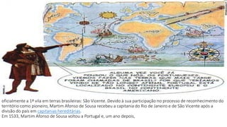 oficialmente a 1ª vila em terras brasileiras: São Vicente. Devido à sua participação no processo de reconhecimento do 
território como pioneiro, Martim Afonso de Sousa recebeu a capitania do Rio de Janeiro e de São Vicente após a 
divisão do país em capitanias hereditárias. 
Em 1533, Martim Afonso de Sousa voltou a Portugal e, um ano depois, 
 