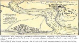 após ganhar nomeação de capitão-mor do mar das Índias, passou a defender as feitorias de Portugal, que estavam 
constantemente sendo atacadas por corsários e tripulações de outros países. Desta forma, tornou-se um líder e organizou com 
êxito várias operações de cunho militar. Entre as mais conhecidas estão a dominação da ilha de Repelina e o banimento do rajá de 
Calicute. 
Martim Afonso de Sousa tornou-se vice-rei das Índias no ano de 1542. Um ano depois, voltou para seu país de origem e tornou- 
 