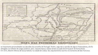 se importante personalidade nas decisões do conselho de Portugal. Porém, segundo a opinião de alguns historiadores, ele foi 
obrigado a se afastar de cargos públicos, pois, naquela época, estava sendo acusado de enriquecer de forma ilícita. 
Em 1571, Martim Afonso de Sousa faleceu na cidade de Lisboa. Seu sepultamento ocorreu no Convento de São Francisco. 
 