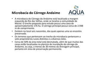 Microbacia do Córrego Andaime
• A microbacia do Córrego do Andaime está localizada a margem
esquerda do Rio das Velhas, onde se localiza a comunidade de
Maciel. O trecho proposto para estudo possui uma área de
aproximadamente 176 ha. O córrego principal possui cerca de 2.948
m de comprimento.
• Existem no local seis nascentes, das quais apenas uma se encontra
preservada.preservada.
• Os terrenos que pertencem ao trecho da microbacia pertencem a
sete proprietários rurais distintos e a diversos lotes.
• Cerca de 50% da área total está desmatada, além de que muitas das
casas estão localizadas na planície de inundação do córrego do
Andaime, ou seja, a menos de 30 metros da drenagem principal,
portanto em área de preservação permanente.
 