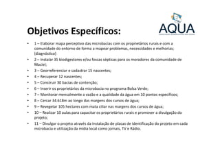 Objetivos Específicos:
• 1 – Elaborar mapa perceptivo das microbacias com os proprietários rurais e com a
comunidade do entorno de forma a mapear problemas, necessidades e melhorias;
(diagnóstico)
• 2 – Instalar 35 biodigestores e/ou fossas sépticas para os moradores da comunidade de
Maciel;
• 3 – Georreferenciar e cadastrar 15 nascentes;
• 4 – Recuperar 12 nascentes;• 4 – Recuperar 12 nascentes;
• 5 – Construir 30 bacias de contenção;
• 6 – Inserir os proprietários da microbacia no programa Bolsa Verde;
• 7 – Monitorar mensalmente a vazão e a qualidade da água em 10 pontos específicos;
• 8 – Cercar 34.618m ao longo das margens dos cursos de água;
• 9 – Revegetar 105 hectares com mata ciliar nas margens dos cursos de água;
• 10 – Realizar 10 aulas para capacitar os proprietários rurais e promover a divulgação do
projeto;
• 11 – Divulgar o projeto através da instalação de placas de identificação do projeto em cada
microbacia e utilização da mídia local como jornais, TV e Rádio.
 
