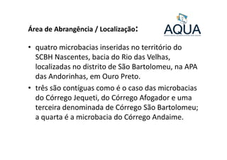 Área de Abrangência / Localização:
• quatro microbacias inseridas no território do
SCBH Nascentes, bacia do Rio das Velhas,
localizadas no distrito de São Bartolomeu, na APA
das Andorinhas, em Ouro Preto.das Andorinhas, em Ouro Preto.
• três são contíguas como é o caso das microbacias
do Córrego Jequeti, do Córrego Afogador e uma
terceira denominada de Córrego São Bartolomeu;
a quarta é a microbacia do Córrego Andaime.
 