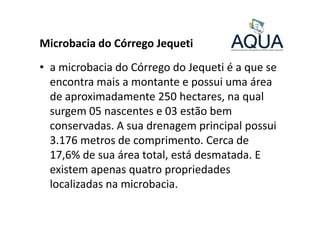 Microbacia do Córrego Jequeti
• a microbacia do Córrego do Jequeti é a que se
encontra mais a montante e possui uma área
de aproximadamente 250 hectares, na qual
surgem 05 nascentes e 03 estão bemsurgem 05 nascentes e 03 estão bem
conservadas. A sua drenagem principal possui
3.176 metros de comprimento. Cerca de
17,6% de sua área total, está desmatada. E
existem apenas quatro propriedades
localizadas na microbacia.
 