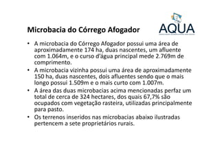 Microbacia do Córrego Afogador
• A microbacia do Córrego Afogador possui uma área de
aproximadamente 174 ha, duas nascentes, um afluente
com 1.064m, e o curso d’água principal mede 2.769m de
comprimento.
• A microbacia vizinha possui uma área de aproximadamente
150 ha, duas nascentes, dois afluentes sendo que o mais150 ha, duas nascentes, dois afluentes sendo que o mais
longo possui 1.509m e o mais curto com 1.007m.
• A área das duas microbacias acima mencionadas perfaz um
total de cerca de 324 hectares, dos quais 67,7% são
ocupados com vegetação rasteira, utilizadas principalmente
para pasto.
• Os terrenos inseridos nas microbacias abaixo ilustradas
pertencem a sete proprietários rurais.
 