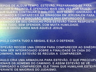 DEPOIS DE ALGUM TEMPO, ESTEVÃO, PREPARANDO-SE PARA
DEIXAR O RECINTO, É OFENDIDO MAIS UMA VEZ POR SAULO,
QUE QUERIA CONTINUAR O DIÁLOGO, MAS SENDO IGNORADO, É
NTIMADO A COMPARECER NA SINAGOGA EM JERUSALEM PARA
CONTINUAREM A DISCUSÃO. SAULO SAIU ENFURECIDO E
OFENDIDO EM SEU ORGULHO POIS ESTEVÃO TINHA RESPOSTA
PARA TUDO, SEM OFENDER, COM MUITA HUMILDADE.
SAULO ODIOU AINDA MAIS AQUELE JESUS.
SAULO CONTA TUDO A ABIGAIL E ELA O DEFENDE.
ESTEVÃO RECEBE UMA ORDEM PARA COMPARECER AO SINÉDRI
PARA SER INTERROGADO SOBRE A FINALIDADE DA CASA DO
CAMINHO, MAS ESTEVÃO SE RECUSA A COMPARECER.
SAULO CRIA UMA ARMADILHA PARA ESTEVÃO, O QUE PREOCUPA
DEMAIS OS HOMEMS DO CAMINHO, E ASSIM ESTEVÃO SE VÊ
OBRIGADO A COMPARECER. ELE TINHA QUE HUMILHAR ESTEVÃ
PERANTE OS MAIORAIS DO JUDAISMO.
 