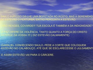 SAULO FURIOSO DÁ-LHE UMA BOFETADA NO ROSTO, MAS A SERENIDADE
DE ESTEVÃO O PERTURBA, ENTÃO PERGUNTA A ESTEVÃO:
- NÃO REAGES, COVARDE!!! TUA ESCOLA É TAMBÉM A DA INDIGNIDADE?
-A PAZ DIFERE DA VIOLÊNCIA, TANTO QUANTO A FORÇA DO CRISTO
-DIVERGE DA VOSSA !!!! ( DIZ ESTEVÃO CALMAMENTE)
-GAMALIEL CONHECENDO SAULO, PEDE A CORTE QUE COLOQUEM
-ESTEVÃO NO CALABOUÇO, ATÉ QUE SE ESCLARECESSE O JULGAMENTO
-E ASSIM ESTEVÃO VAI PARA O CÁRCERE.
 