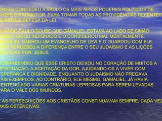 CAIFÁS CONCEDEU A SAULO OS MAIS ALTOS PODERES POLÍTICOS DE
CHEFE E PROMOTOR, PARA TOMAR TODAS AS PROVIDÊNCIAS REFENTES
GUARDA E DEFESA DA LEI.
QUANDO SAULO SOUBE QUE GAMALIEL ESTAVA AO LADO DE SIMÃO
PEDRO, FICOU INDIGNADO E O CONSIDEROU MAL MENTALMENTE.
GAMALIEL GANHOU UM EVANGELHO DE LEVI E O GUARDOU COM ELE.
ESTE PERCEBEU A DIFERENÇA ENTRE O SEU JUDAÍSMO E AS LIÇÕES
DEIXADAS POR JESUS.
COMPREENDEU QUE ESSE CRISTO DEIXOU NO CORAÇÃO DE MUITOS A
RESIGNAÇÃO, A ACEITAÇÃO DA DOR, AJUDANDO-OS A VIVER COM
ESPERANÇA E DIGNIDADE, ENQUANTO O JUDAÍSMO NÃO PREGAVA
TAIS EXEMPLOS, AO CONTRÁRIO, ELE MESMO, GAMALIEL, JÁ HAVIA
SENTENCIADO VÁRIAS CRIATURAS LEPROSAS PARA SEREM LEVADAS
PARA O VALE DOS IMUNDOS.
E AS PERSEGUIÇÕES AOS CRISTÃOS CONBTINUAVAM SEMPRE, CADA VEZ
MAIS OSTENCIVAS.
 