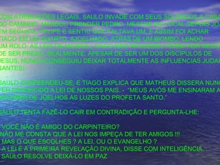 COM ATRIBUIÇÕES LEGAIS, SAULO INVADE COM SEUS SOLDADOS A CASA
DO CAMINHO. MANDOU PRENDER PEDRO, MESTRE DO LOCAL,DEPOIS JOÃ
EM SEGUIDA, FELIPE E SENTIU QUE FALTAVA UM. E ASSIM FOI ACHAR
TIAGO EM UM QUARTO, AJOELHADO, ATRÁS DE UM BIOMBO, LENDO
UM ROLO: AS LEIS DE MOISÉS.( TIAGO NÃO PROCEDEU ASSIM POR MEDO
DE SER PRESO, REALMENTE, APESAR DE SER UM DOS DISCÍPULOS DE
JESUS, NUNCA CONSEGUIU DEIXAR TOTALMENTE AS INFLUENCIAS JUDAI
SANTES).
SAULO SURPEENDEU-SE, E TIAGO EXPLICA QUE MATHEUS DISSERA NUNC
TER ESQUECIDO A LEI DE NOSSOS PAIS. - “MEUS AVÓS ME ENSINARAM A
RECEBER DE JOELHOS AS LUZES DO PROFETA SANTO.”
SAULO TENTA FAZÊ-LO CAIR EM CONTRADIÇÃO E PERGUNTA-LHE:
VOCÊ NÃO É AMIGO DO CARPINTEIRO?
NÃO ME CONSTA QUE A LEI NOS IMPEÇA DE TER AMIGOS !!!
MAS O QUE ESCOLHES ? A LEI, OU O EVANGELHO ?
A LEI É A PRIMEIRA REVELAÇÃO DIVINA, DISSE COM INTELIGÊNCIA.
SAULO RESOLVE DEIXÁ-LO EM PAZ
 
