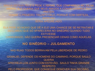 SAULO ESTAVA FELIZ E PEDE A ABIGAIL QUE COMPAREÇA NO JULGA
MENTO. ELE QUERIA QUE SEUS AMIGOS A CONHECESSEM E ELA
PRESEN
CIASSE O PRIMEIRO TRIUNFO DELE, PORQUE COM CERTEZA,
ESTEVÃO
SERIA APEDREJADO.
ELA PEDE AO NOIVO QUE DÊ A ELE UMA CHANCE DE SE RETRATAR E
DECLAROU QUE SÓ APARECERIA NO SINÉDRIO QUANDO TUDO
ESTIVESSE
CONSUMADO, NÃO QUERIA PRESENCIAR CENAS COMO AQUELAS.
NO SINÉDRIO – JULGAMENTO
NAS RUAS TODOS BERRAVAM PELA LIBERDADE DE PEDRO
GAMALIEL DEFENDE OS HOMENS DO CAMINHO, PORQUE SAULO
QUERIA
APEDREJÁ-LOS JUNTO COM ESTEVÃO. SAULO TINHA GRANDE
RESPEITO
PELO PROFESSOR, QUE CONSEGUE DEMOVER SUA DECISÃO,
 
