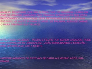 GAMALIEL RESPONDE QUE SIM, E PEDIU QUE OS DEIXASSE LIVRES EM
NOME DA GRANDE AMIZADES QUE TINHAM E ACRESCENTA QUE ESTÁ
ABANDONANDO O CARGO QUE SERÁ REPASSADO A ELE. JÁ ESTAVA
PENSANDO HÁ MUITO IR PARA O OÁSIS DE PALMIRA, ALÉM DE DAMAS
CO PARA TRMINAR SUA VELHICE.
ENTÃO FICOU DECIDIDO – PEDRO E FELIPE POR SEREM CASADOS, PODE
RIAM CONTINUAR EM JERUSALÉM – JOÃO SERIA BANIDO E ESTEVÃO –
SERIA APEDREJADO ATÉ A MORTE.
O APEDREJAMWNTO DE ESTEVÃO SE DARIA ALI MESMO APÓS UMA
SEMANA.
 
