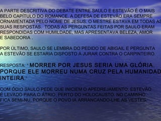 A PARTE DESCRITIVA DO DEBATE ENTRE SAULO E ESTEVÃO É O MAIS
BELO CAPÍTULO DO ROMANCE. A DEFESA DE ESTEVÃO ERA SEMPRE
ORNAMENTADA PELO NOME DE JESUS. O MESTRE ESTAVA EM TODAS AS
SUAS RESPOSTAS. TODAS AS PERGUNTAS FEITAS POR SAULO ERAM
RESPONDIDAS COM HUMILDADE, MAS APRESENTAVA BELEZA, AMOR
E SABEDORIA .
POR ÚLTIMO, SAULO SE LEMBRA DO PEDIDO DE ABIGAIL E PERGUNTA
A ESTEVÃO SE ESTARIA DISPOSTO A JURAR CONTRA O CARPINTEIRO.
RESPOSTA: “ MORRER POR JESUS SERIA UMA GLÓRIA,
PORQUE ELE MORREU NUMA CRUZ PELA HUMANIDAD
INTEIRA.”
COM ÓDIO SAULO PEDE QUE INICIEM O APEDREJAMENTO. ESTEVÃO
É LEVADO PARA O ÁTRIO, PERTO DO HOLOCAUSTO. NO CAMINHO
FICA SEMI-NU, PORQUE O POVO IA ARRANCANDO-LHE AS VESTES.
 