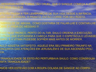 LGEMARAM-NO DE FORMA TÃO CRUEL, QUE O SANGUE COMEÇA A JORRA
OS SEUS PULSOS
STEVÃO PASSA A TER LEMBRANÇAS DE SUA VIDA DESDE A INFÂNCIA,
UDO QUE SOFRERA. O PRANTO, ENTÃO CORRE POR SEU ROSTO.
EMBROU-SE DE ABIGAIL. COMO GOSTARIA DE FALAR-LHE E CONTAR-LHE
OBRE A VINDA DO MESSIAS !!!
TADO NUM TRONCO, PERTO DO ALTAR, SAULO ORDENA A EXECUÇÃO.
Ó PEDIA QUE EVITASSEM A CABEÇA PARA QUE O ESPETÁCULO LEVASSE
EMPO, E A VÍTIMA PUDESSE SOFRER MAIS ANTES DE MORRER.
AULO ASSISTIA SATISFEITO. AQUELE ERA SEU PRIMEIRO TRIUNFO NA
ONQUISTA DAS ATENÇÕES EM JERUSALÉM E DE SUA ASCENSÃO POLÍ
ICA.
TRANQUILIDADE DE ESTEVÃO PERTURBAVA SAULO. COMO CONSEGUIA
ANTA TRANQUILIDADE?
AMOS VER ESTEVÃO COM A ROUPA COLADA DE SANGUE AO CORPO.
 