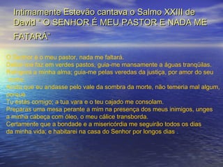 Intimamente Estevão cantava o Salmo XXIII deIntimamente Estevão cantava o Salmo XXIII de
David “ O SENHOR É MEU PASTOR E NADA MEDavid “ O SENHOR É MEU PASTOR E NADA ME
FATARÁ”FATARÁ”
O Senhor é o meu pastor, nada me faltará.
Deitar-me faz em verdes pastos, guia-me mansamente a águas tranqüilas.
Refrigera a minha alma; guia-me pelas veredas da justiça, por amor do seu
nome.
Ainda que eu andasse pelo vale da sombra da morte, não temeria mal algum,
porque
Tu estás comigo; a tua vara e o teu cajado me consolam.
Preparas uma mesa perante a mim na presença dos meus inimigos, unges
a minha cabeça com óleo, o meu cálice transborda.
Certamente que a bondade e a misericórdia me seguirão todos os dias
da minha vida; e habitarei na casa do Senhor por longos dias .
 