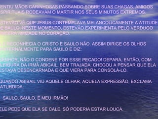 SENTIU MÃOS CARINHOSAS PASSANDO SOBRE SUAS CHAGAS. AMIGOS
ESPIRITUAIS RODEAVAM O MÁRTIR NOS SEUS MINUTOS EXTREMOS.
ESTEVÃO VÊ QUE JESUS CONTEMPLAVA MELANCOLICAMENTE A ATITUDE
DE SAULO. NESTE MOMENTO, ESTEVÃO EXPERIMENTA PELO VERDUGO
SINCERA AMIZADE NO CORAÇÃO.
ELE RECONHECIA O CRISTO E SAULO NÃO. ASSIM DIRIGE OS OLHOS
FRATERNALMENTE PARA SAULO E DIZ:
SENHOR, NÃO O CONDENE POR ESSE PECADO! DEPARA, ENTÃO, COM
A FIGURA DA IRMÃ ABIGAIL, BEM TRAJADA. CHEGOU A PENSAR QUE ELA
ESTAVA DESENCARNADA E QUE VIERA PARA CONSOLÁ-LO.
QUANDO ABIBAIL VIU AQUELE OLHAR, AQUELA EXPRESSÃO, EXCLAMA
ATURDIDA:
- SAULO, SAULO, É MEU IRMÃO!
ELE PEDE QUE ELA SE CALE, SÓ PODERIA ESTAR LOUCA.
 