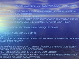 É JEZIEL !! – ASSOMBRADA REPETE E PEDE PARA FALAR COM O IRMÃO.
SAULO, CERTO DE QUE ELA ESTAVA ENGANADA, ACOMPANHA ABIGAIL,
ORDENANDO A UM SOLDADO
QUE LEVASSE O CONDENADO PARA O
GABINETE DOS SACERDOTES, E DIZ AO POVO QUE IRIA TENTAR ARRAN
CAR-LHE CONFISSÃO DE ARREPENDIMENTO NA HORA EXTREMA.
QUANDO ABIGAIL ENTRA NA SALA, O MOÇO EXCLAMA:
- ABIGAIL ! A VOZ ERA UM SOPRO.
SAULO RECUOU ESPANTADO. SENTIU QUE TERIA QUE RENUNCIAR ESSE
AMOR PARA SEMPRE.
OS IRMÃOS SE ABRAÇARAM, ENTRE LÁGRIMAS E ABIGAIL QUIS SABER
O PORQUE DE TODO SEU SOFRIMENTO.
- ESTOU BEM! NÃO CHORE, EU ESTOU COM CRISTO !
- JESUS É NOSSO SENHOR. E LHE CONTA BREVE E RESUMIDAMENTE A
MUDANÇA DO NOME PARA ESTEVÃO.
 