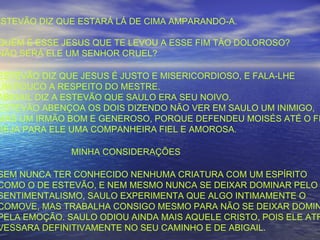 ESTEVÃO DIZ QUE ESTARÁ LÁ DE CIMA AMPARANDO-A.
QUEM É ESSE JESUS QUE TE LEVOU A ESSE FIM TÃO DOLOROSO?
NÃO SERÁ ELE UM SENHOR CRUEL?
ESTEVÃO DIZ QUE JESUS É JUSTO E MISERICORDIOSO, E FALA-LHE
UM POUCO A RESPEITO DO MESTRE.
ABIGAIL DIZ A ESTEVÃO QUE SAULO ERA SEU NOIVO.
ESTEVÃO ABENÇOA OS DOIS DIZENDO NÃO VER EM SAULO UM INIMIGO,
MAS UM IRMÃO BOM E GENEROSO, PORQUE DEFENDEU MOISÉS ATÉ O FI
SEJA PARA ELE UMA COMPANHEIRA FIEL E AMOROSA.
MINHA CONSIDERAÇÕES
SEM NUNCA TER CONHECIDO NENHUMA CRIATURA COM UM ESPÍRITO
COMO O DE ESTEVÃO, E NEM MESMO NUNCA SE DEIXAR DOMINAR PELO
SENTIMENTALISMO, SAULO EXPERIMENTA QUE ALGO INTIMAMENTE O
COMOVE, MAS TRABALHA CONSIGO MESMO PARA NÃO SE DEIXAR DOMIN
PELA EMOÇÃO. SAULO ODIOU AINDA MAIS AQUELE CRISTO, POIS ELE ATR
VESSARA DEFINITIVAMENTE NO SEU CAMINHO E DE ABIGAIL.
 