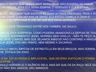 SAULO SENTE QUE NUNCA MAIS SERIA FELIZ, NÃO PODERIA SE CASAR
COM ABIGAIL, POIS ELE SERIA SEMPRE O VERDUGO E ELA A VÍTIMA.
JEZIEL, SENTINDO QUE ESGOVA-SE SUAS ÚLTIMAS ENERGIAS, PEDE A IRM
QUE CANTE O SALMO XXIII DE DAVID. ELA ENTÃO COMEÇA A ORAR E
SAULO SE APROXIMA E LHE DIZ QUE ELE HAVIA MORRIDO.
-TUDO ESTÁ TERMINADO ENTRE NÓS TAMBÉM, DIZ SAULO.
ABIGAIL FICA SURPRESA. COMO PODERIA ABANDONÁ-LA DEPOIS DE TODO
AQUELE SOFRIMENTO? JEZIEL MORREU SEM ODIÁ-LO: - NÃO TE PEÇO QU
SE CASE COMIGO, MAS QUE SEJAMOS AMIGOS! NÃO CONTAREI A NINGUÉ
QUE JEZIEL ERA MEU IRMÃO, NEM MESMO A ZACARIAS.
SAULO SINTIU ÍMPITOS DE ESTREITÁ-LA EM SEUS BRAÇOS, MAS DOMINA
-SE. ESTAVA EM JOGO:
( O DR. DA LEI RÍGIDA E IMPLACÁVEL, QUE DEVERIA SUFOCAR O HOMEM
SEMPRE” )
SAULO AGRADECE O SILÊNCIO DELA, MAS DIZ QUE OS DA RAÇA DELE QU
DO NÃO SÃO AMIGOS, SÃO IMIMIGOS.
 