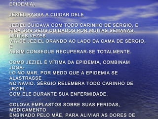 DE UMADE UMA
EPIDEMIA)EPIDEMIA)
JEZIEL PASSA A CUIDAR DELEJEZIEL PASSA A CUIDAR DELE
JEZIEL CUIDAVA COM TODO CARINHO DE SÉRGIO, EJEZIEL CUIDAVA COM TODO CARINHO DE SÉRGIO, E
FICA SOB SEUS CUIDADOS POR MUITAS SEMANAS.FICA SOB SEUS CUIDADOS POR MUITAS SEMANAS.
MUITAS VEZESMUITAS VEZES
VIA-SE JEZIEL ORANDO AO LADO DA CAMA DE SÉRGIO,VIA-SE JEZIEL ORANDO AO LADO DA CAMA DE SÉRGIO,
EE
ASSIM CONSEGUE RECUPERAR-SE TOTALMENTE.ASSIM CONSEGUE RECUPERAR-SE TOTALMENTE.
COMO JEZIEL É VÍTIMA DA EPIDEMIA, COMBINAMCOMO JEZIEL É VÍTIMA DA EPIDEMIA, COMBINAM
JOGÁ-JOGÁ-
LO NO MAR, POR MEDO QUE A EPIDEMIA SELO NO MAR, POR MEDO QUE A EPIDEMIA SE
ALASTRASSEALASTRASSE
NO NAVIO. SÉRGIO RELEMBRA TODO CARINHO DENO NAVIO. SÉRGIO RELEMBRA TODO CARINHO DE
JEZIELJEZIEL
COM ELE DURANTE SUA ENFERMIDADE.COM ELE DURANTE SUA ENFERMIDADE.
COLOVA EMPLASTOS SOBRE SUAS FERIDAS,COLOVA EMPLASTOS SOBRE SUAS FERIDAS,
MEDICAMENTOMEDICAMENTO
ENSINADO PELO MÃE, PARA ALIVIAR AS DORES DEENSINADO PELO MÃE, PARA ALIVIAR AS DORES DE
 