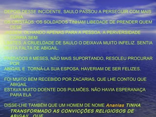 DEPOIS DESSE INCIDENTE, SAULO PASSOU A PERSEGUIR COM MAIS
FÚRIA
OS CRISTÃOS. OS SOLDADOS TINHAM LIBEDADE DE PRENDER QUEM
DESE
JASSEM, OLHANDO APENAS PARA A PESSOA. A PERVERSIDADE
CORRIA SEM
LIMITES. A CRUELDADE DE SAULO O DEIXAVA MUITO INFELIZ. SENTIA
MUITA FALTA DE ABIGAIL.
PASSADOS 8 MESES, NÃO MAIS SUPORTANDO, RESOLEU PROCURAR
POR
ABIGAIL E TORNÁ-LA SUA ESPOSA. HAVERIAM DE SER FELIZES.
FOI MUITO BEM RECEBIDO POR ZACARIAS, QUE LHE CONTOU QUE
ABIGAIL
ESTAVA MUITO DOENTE DOS PULMÕES. NÃO HAVIA ESPERANAÇA
PARA ELA
DISSE-LHE TAMBÉM QUE UM HOMEM DE NOME Ananias TINHA
TRANSFORMADO AS CONVICÇÕES RELIGIOSOS DE
 
